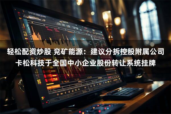 轻松配资炒股 兖矿能源：建议分拆控股附属公司卡松科技于全国中小企业股份转让系统挂牌