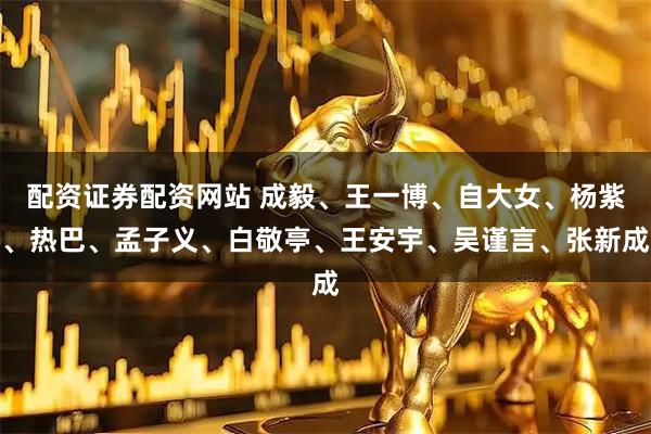 配资证券配资网站 成毅、王一博、自大女、杨紫、热巴、孟子义、白敬亭、王安宇、吴谨言、张新成