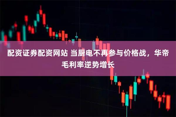 配资证券配资网站 当厨电不再参与价格战，华帝毛利率逆势增长