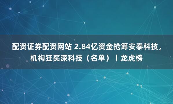 配资证券配资网站 2.84亿资金抢筹安泰科技，机构狂买深科技（名单）丨龙虎榜