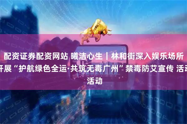 配资证券配资网站 曦洁心生｜林和街深入娱乐场所开展“护航绿色全运·共筑无毒广州”禁毒防艾宣传 活动