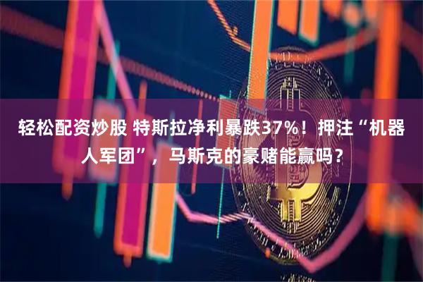 轻松配资炒股 特斯拉净利暴跌37%！押注“机器人军团”，马斯克的豪赌能赢吗？