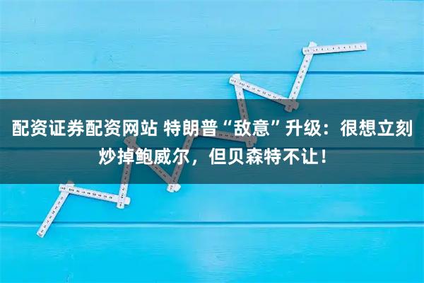 配资证券配资网站 特朗普“敌意”升级：很想立刻炒掉鲍威尔，但贝森特不让！