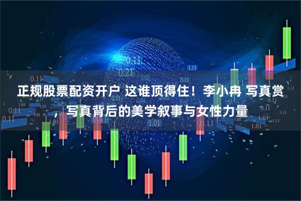 正规股票配资开户 这谁顶得住！李小冉 写真赏，写真背后的美学叙事与女性力量