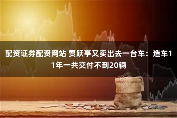 配资证券配资网站 贾跃亭又卖出去一台车：造车11年一共交付不到20辆