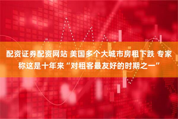 配资证券配资网站 美国多个大城市房租下跌 专家称这是十年来“对租客最友好的时期之一”