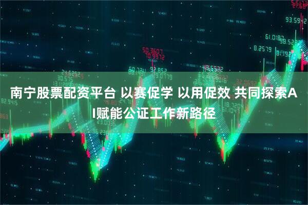 南宁股票配资平台 以赛促学 以用促效 共同探索AI赋能公证工作新路径