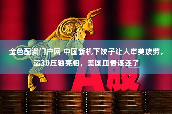 金色配资门户网 中国新机下饺子让人审美疲劳，运30压轴亮相，美国血债该还了