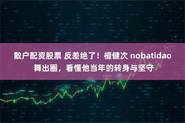 散户配资股票 反差绝了！檀健次 nobatidao 舞出圈，看懂他当年的转身与坚守
