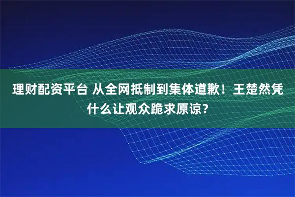 理财配资平台 从全网抵制到集体道歉！王楚然凭什么让观众跪求原谅？