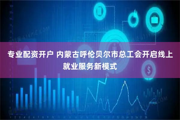专业配资开户 内蒙古呼伦贝尔市总工会开启线上就业服务新模式